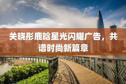 关晓彤鹿晗星光闪耀广告，共谱时尚新篇章