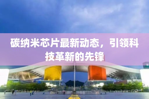 碳纳米芯片最新动态，引领科技革新的先锋