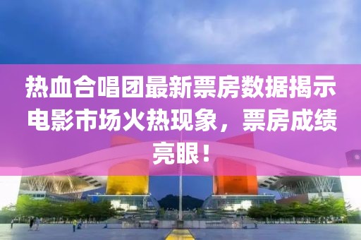 热血合唱团最新票房数据揭示电影市场火热现象，票房成绩亮眼！