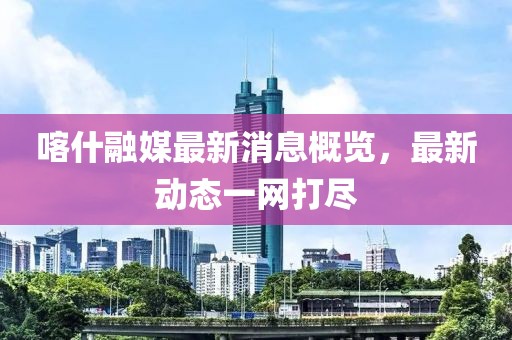 喀什融媒最新消息概览，最新动态一网打尽