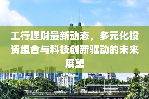 工行理财最新动态，多元化投资组合与科技创新驱动的未来展望
