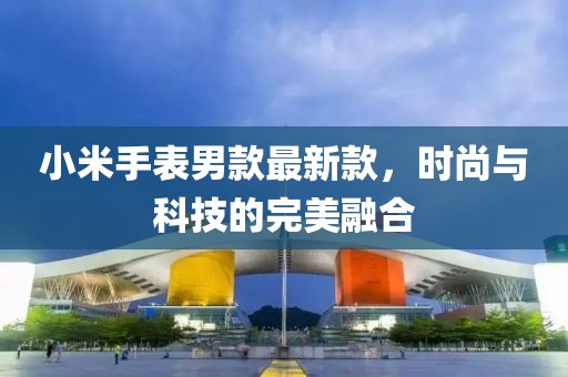 小米手表男款最新款，时尚与科技的完美融合