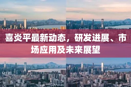 喜炎平最新动态，研发进展、市场应用及未来展望
