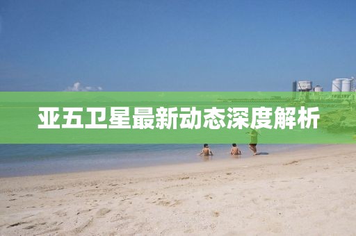 亚五卫星最新动态深度解析