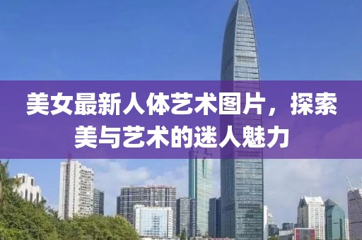 美女最新人体艺术图片，探索美与艺术的迷人魅力