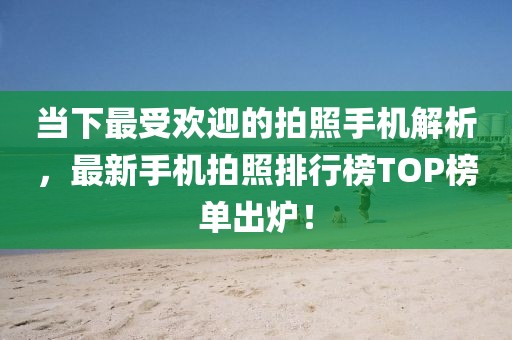 当下最受欢迎的拍照手机解析，最新手机拍照排行榜TOP榜单出炉！