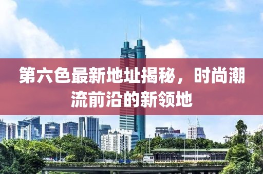 第六色最新地址揭秘，时尚潮流前沿的新领地
