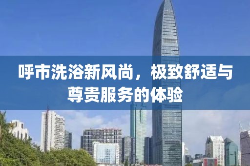 呼市洗浴新风尚，极致舒适与尊贵服务的体验