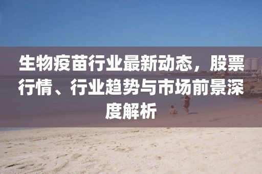 生物疫苗行业最新动态，股票行情、行业趋势与市场前景深度解析