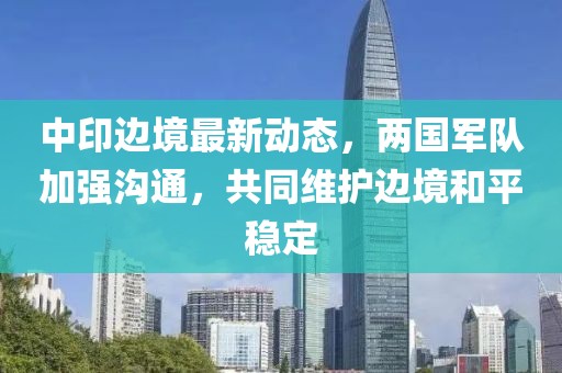 中印边境最新动态，两国军队加强沟通，共同维护边境和平稳定