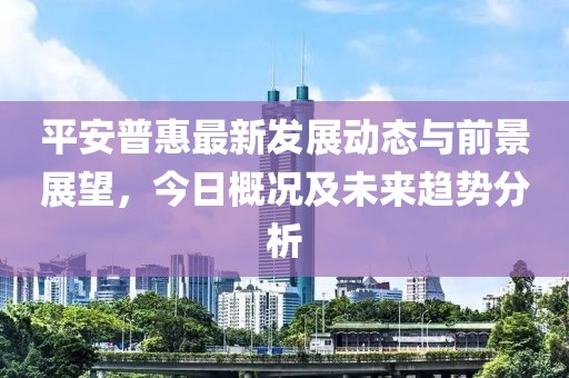 平安普惠最新发展动态与前景展望，今日概况及未来趋势分析