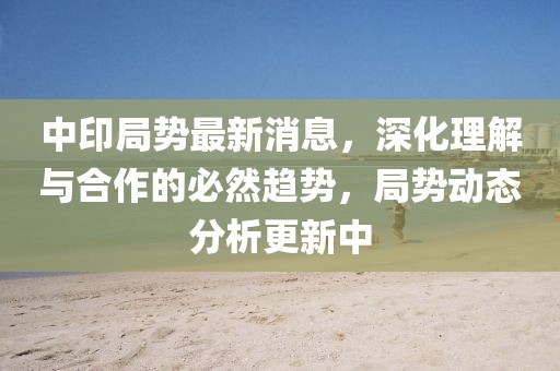 中印局势最新消息，深化理解与合作的必然趋势，局势动态分析更新中