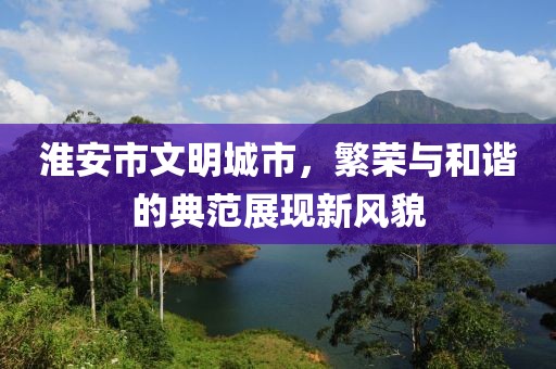 淮安市文明城市，繁荣与和谐的典范展现新风貌