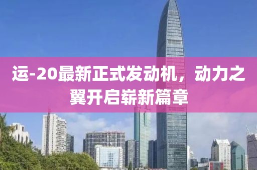 运-20最新正式发动机，动力之翼开启崭新篇章
