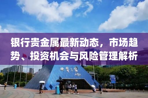 银行贵金属最新动态，市场趋势、投资机会与风险管理解析