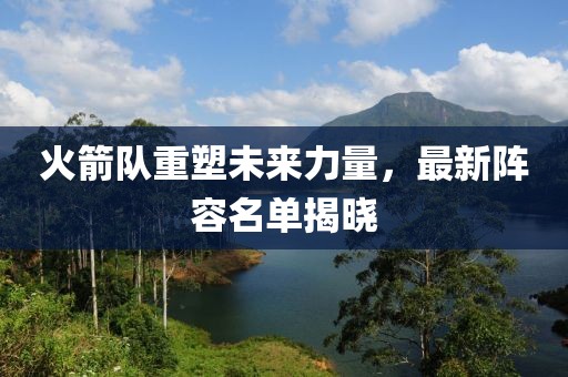 火箭队重塑未来力量，最新阵容名单揭晓