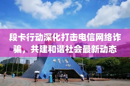 段卡行动深化打击电信网络诈骗，共建和谐社会最新动态