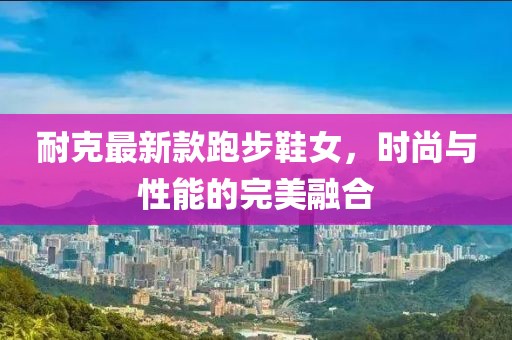 耐克最新款跑步鞋女，时尚与性能的完美融合