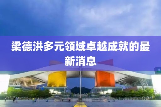 梁德洪多元领域卓越成就的最新消息