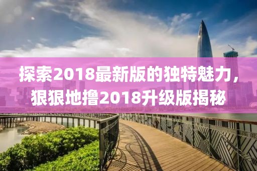 探索2018最新版的独特魅力，狠狠地撸2018升级版揭秘