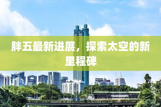 胖五最新进展，探索太空的新里程碑