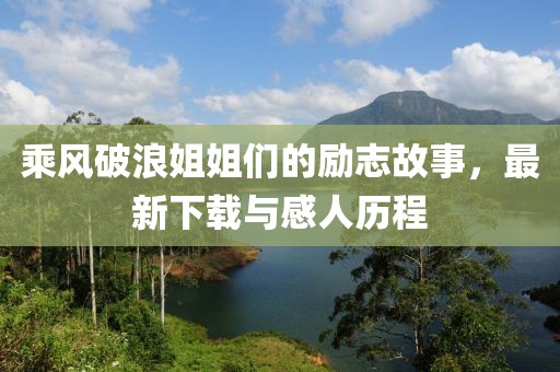 乘风破浪姐姐们的励志故事，最新下载与感人历程