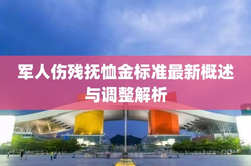 军人伤残抚恤金标准最新概述与调整解析