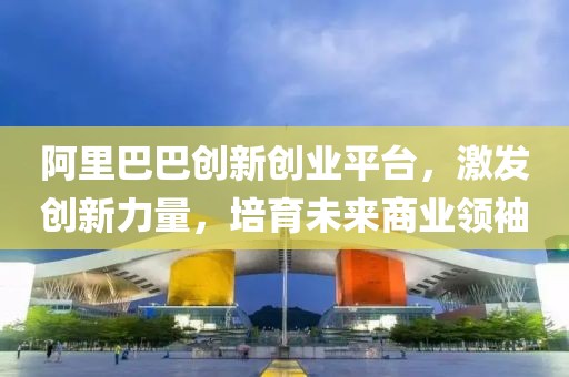 阿里巴巴创新创业平台，激发创新力量，培育未来商业领袖