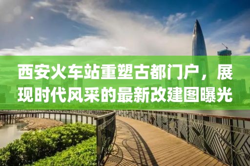 西安火车站重塑古都门户，展现时代风采的最新改建图曝光