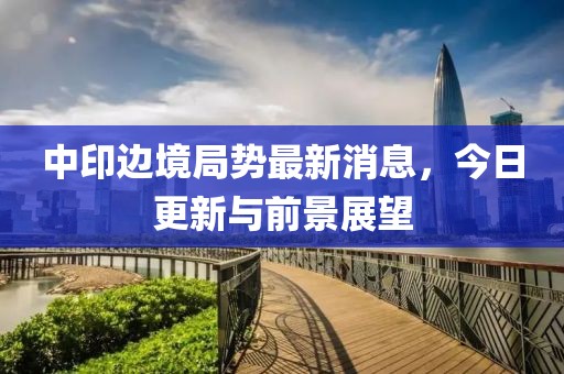 中印边境局势最新消息，今日更新与前景展望