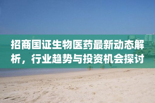 招商国证生物医药最新动态解析，行业趋势与投资机会探讨