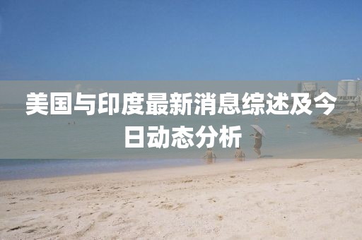 美国与印度最新消息综述及今日动态分析