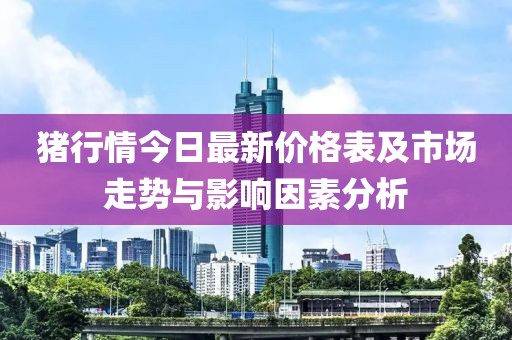猪行情今日最新价格表及市场走势与影响因素分析