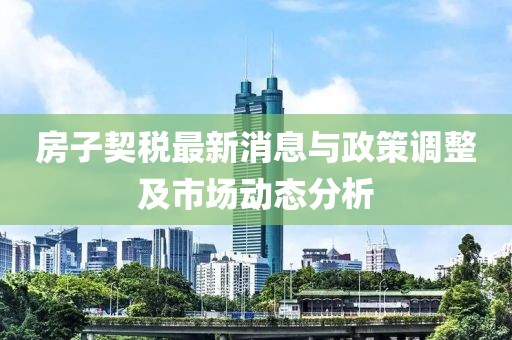 房子契税最新消息与政策调整及市场动态分析