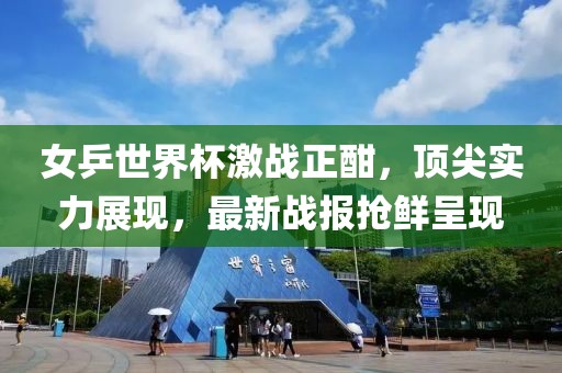 女乒世界杯激战正酣，顶尖实力展现，最新战报抢鲜呈现