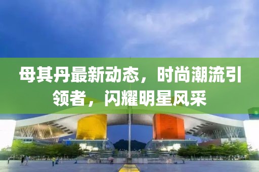 母其丹最新动态，时尚潮流引领者，闪耀明星风采