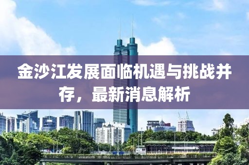 金沙江发展面临机遇与挑战并存，最新消息解析
