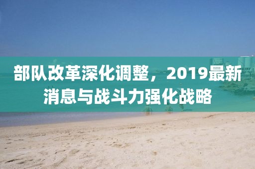 部队改革深化调整，2019最新消息与战斗力强化战略