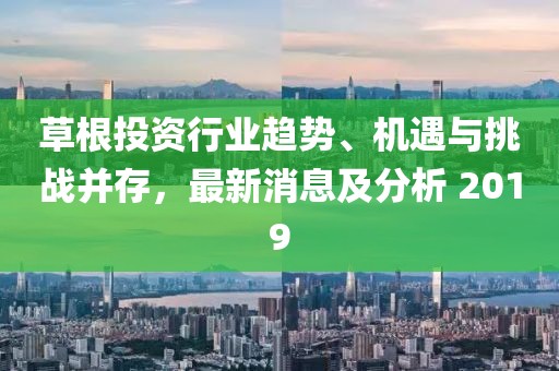 草根投资行业趋势、机遇与挑战并存，最新消息及分析 2019
