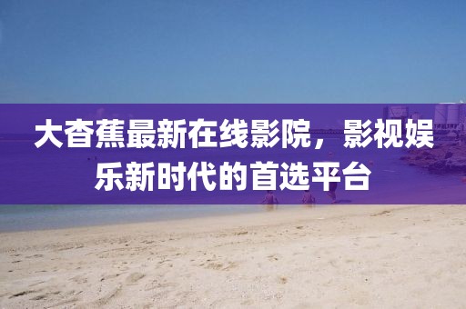 大杳蕉最新在线影院，影视娱乐新时代的首选平台