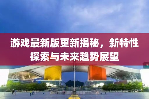 游戏最新版更新揭秘，新特性探索与未来趋势展望