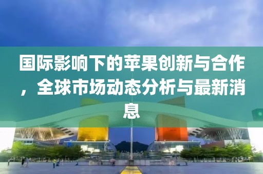 国际影响下的苹果创新与合作，全球市场动态分析与最新消息