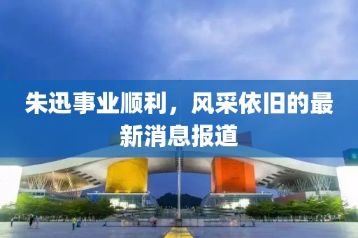 朱迅事业顺利，风采依旧的最新消息报道