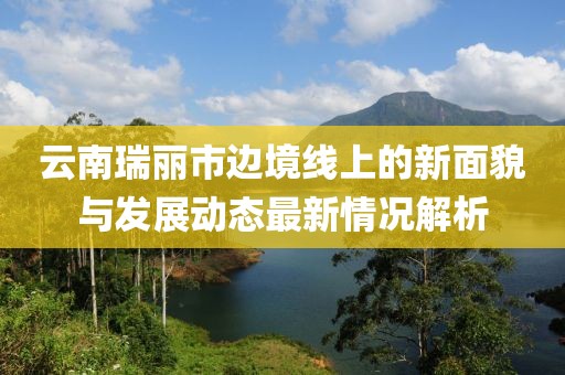云南瑞丽市边境线上的新面貌与发展动态最新情况解析