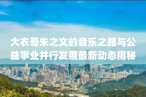大衣哥朱之文的音乐之路与公益事业并行发展最新动态揭秘