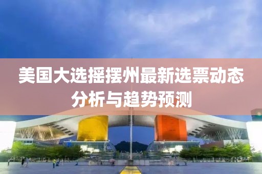 美国大选摇摆州最新选票动态分析与趋势预测