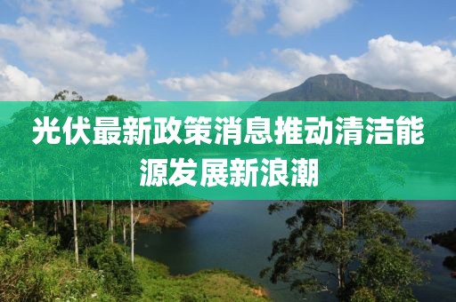 光伏最新政策消息推动清洁能源发展新浪潮