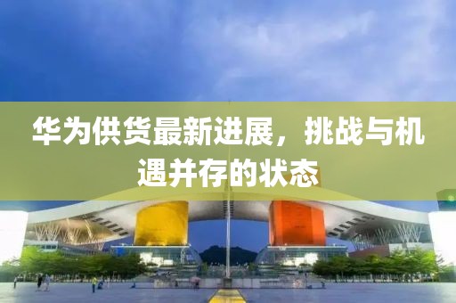 华为供货最新进展，挑战与机遇并存的状态