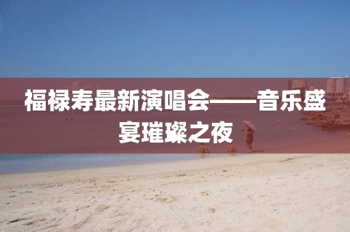 福禄寿最新演唱会——音乐盛宴璀璨之夜