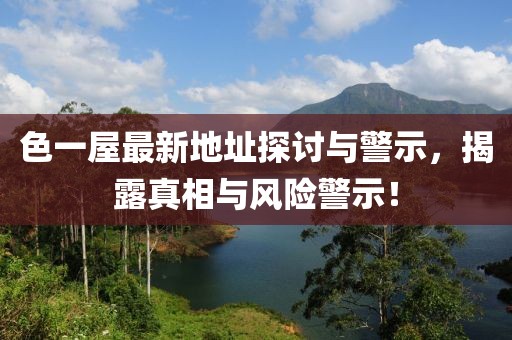 色一屋最新地址探讨与警示，揭露真相与风险警示！